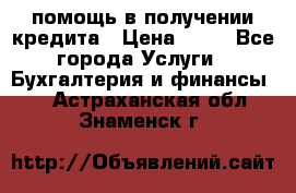 помощь в получении кредита › Цена ­ 10 - Все города Услуги » Бухгалтерия и финансы   . Астраханская обл.,Знаменск г.